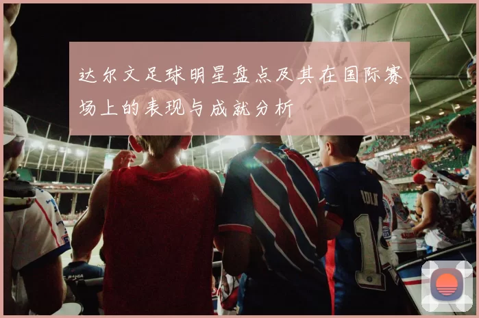 达尔文足球明星盘点及其在国际赛场上的表现与成就分析