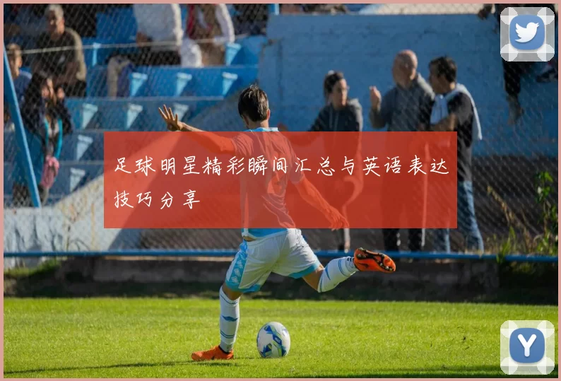 足球明星精彩瞬间汇总与英语表达技巧分享