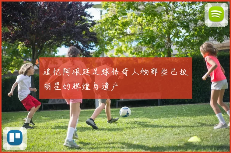 追忆阿根廷足球传奇人物那些已故明星的辉煌与遗产