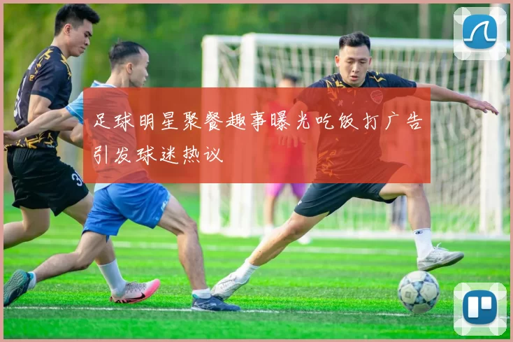 足球明星聚餐趣事曝光吃饭打广告引发球迷热议
