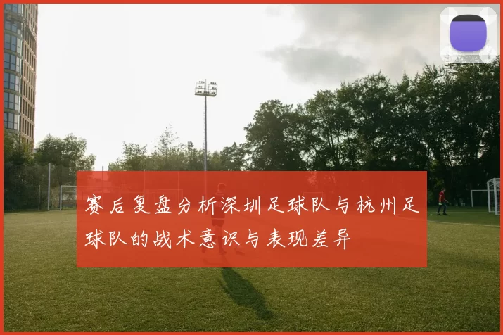 赛后复盘分析深圳足球队与杭州足球队的战术意识与表现差异
