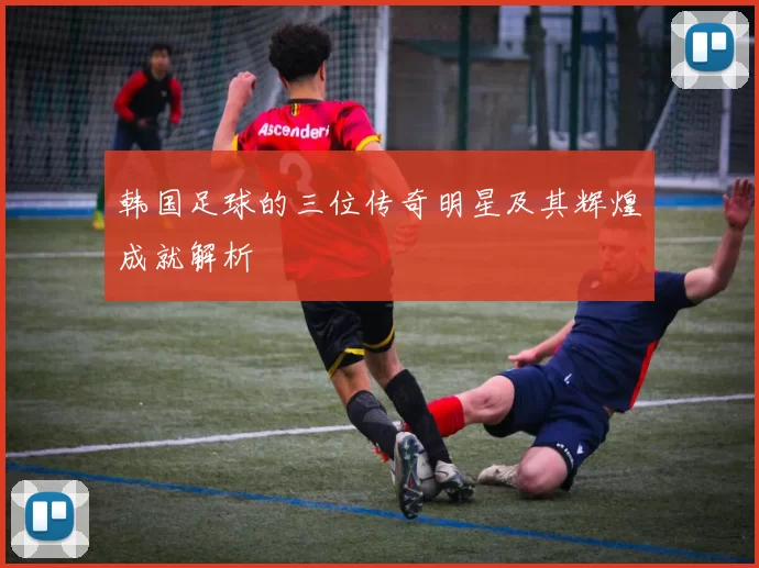 韩国足球的三位传奇明星及其辉煌成就解析