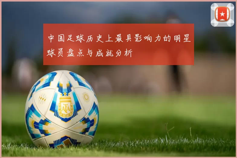 中国足球历史上最具影响力的明星球员盘点与成就分析