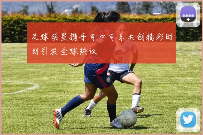 足球明星携手可口可乐共创精彩时刻引发全球热议