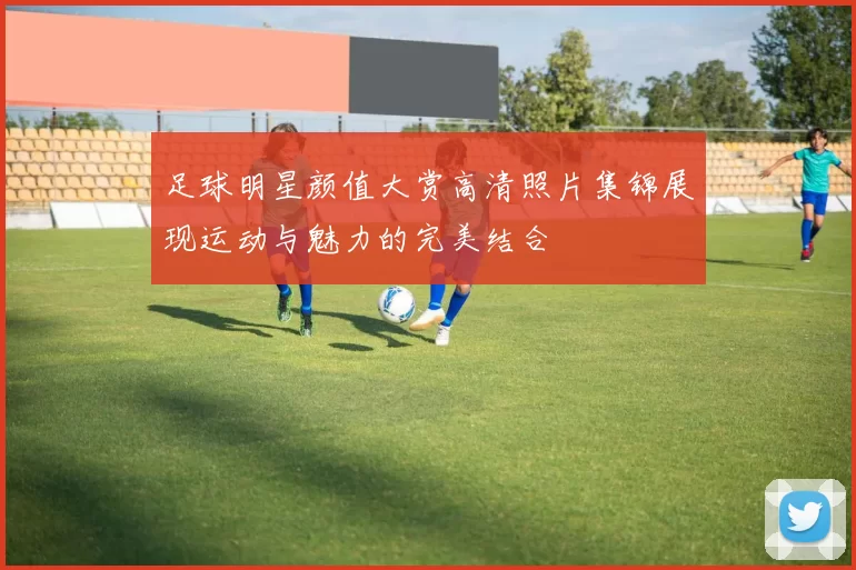 足球明星颜值大赏高清照片集锦展现运动与魅力的完美结合