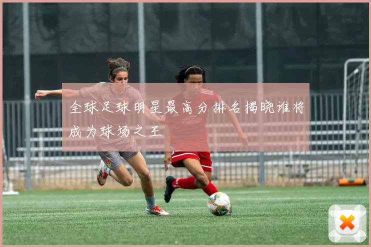 全球足球明星最高分排名揭晓谁将成为球场之王
