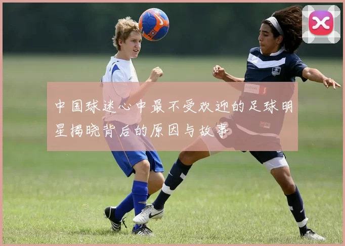中国球迷心中最不受欢迎的足球明星揭晓背后的原因与故事